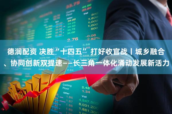 德润配资 决胜“十四五” 打好收官战丨城乡融合、协同创新双提速——长三角一体化涌动发展新活力