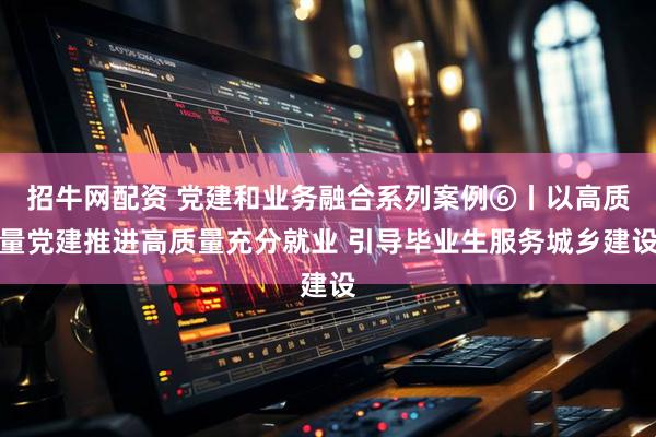 招牛网配资 党建和业务融合系列案例⑥丨以高质量党建推进高质量充分就业 引导毕业生服务城乡建设