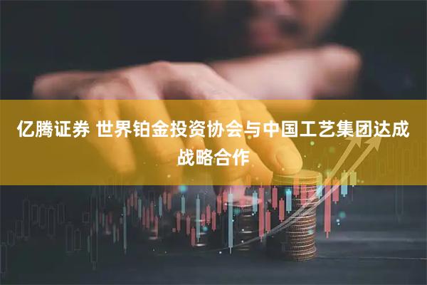 亿腾证券 世界铂金投资协会与中国工艺集团达成战略合作