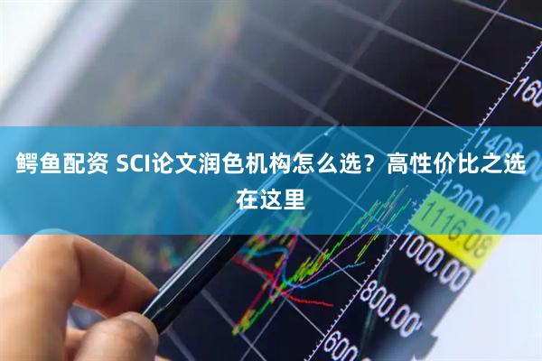 鳄鱼配资 SCI论文润色机构怎么选？高性价比之选在这里