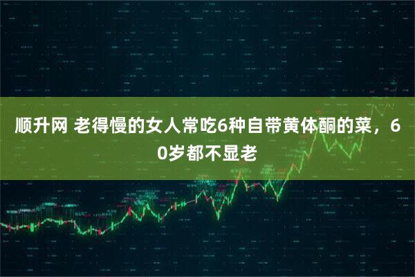 顺升网 老得慢的女人常吃6种自带黄体酮的菜，60岁都不显老