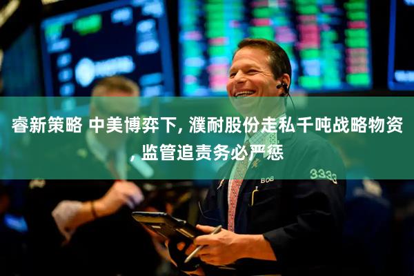 睿新策略 中美博弈下, 濮耐股份走私千吨战略物资, 监管追责务必严惩